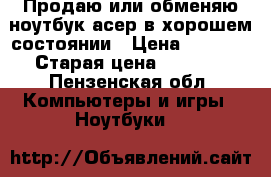 Продаю или обменяю ноутбук асер в хорошем состоянии › Цена ­ 5 000 › Старая цена ­ 5 500 - Пензенская обл. Компьютеры и игры » Ноутбуки   